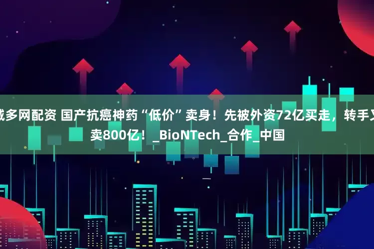 诚多网配资 国产抗癌神药“低价”卖身！先被外资72亿买走，转手又卖800亿！_BioNTech_合作_中国