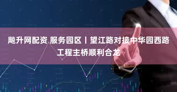 飚升网配资 服务园区丨望江路对接中华园西路工程主桥顺利合龙