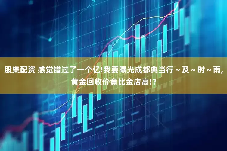 股樂配资 感觉错过了一个亿!我要曝光成都典当行～及～时～雨,黄金回收价竟比金店高!？
