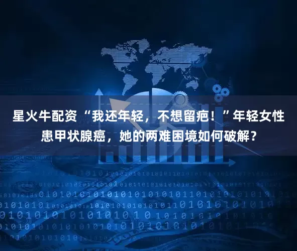 星火牛配资 “我还年轻，不想留疤！”年轻女性患甲状腺癌，她的两难困境如何破解？