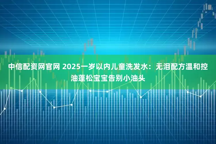 中信配资网官网 2025一岁以内儿童洗发水：无泪配方温和控油蓬松宝宝告别小油头