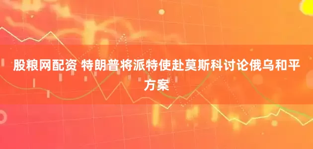 股粮网配资 特朗普将派特使赴莫斯科讨论俄乌和平方案