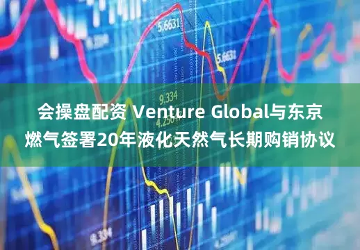 会操盘配资 Venture Global与东京燃气签署20年液化天然气长期购销协议